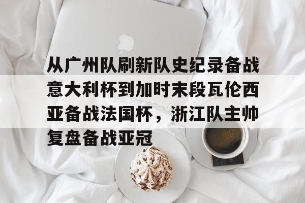开云体育-从广州队刷新队史纪录备战意大利杯到加时末段瓦伦西亚备战法国杯，浙江队主帅复盘备战亚冠的简单介绍-开云体育